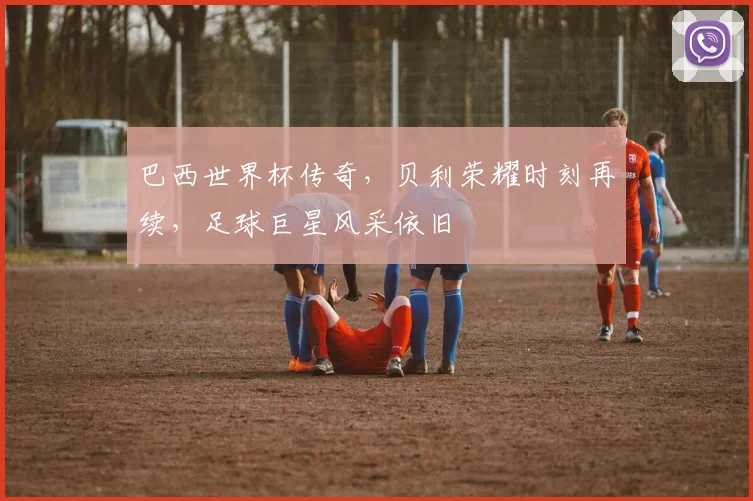 巴西世界杯传奇，贝利荣耀时刻再续，足球巨星风采依旧